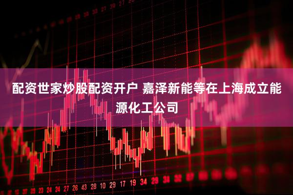 配资世家炒股配资开户 嘉泽新能等在上海成立能源化工公司