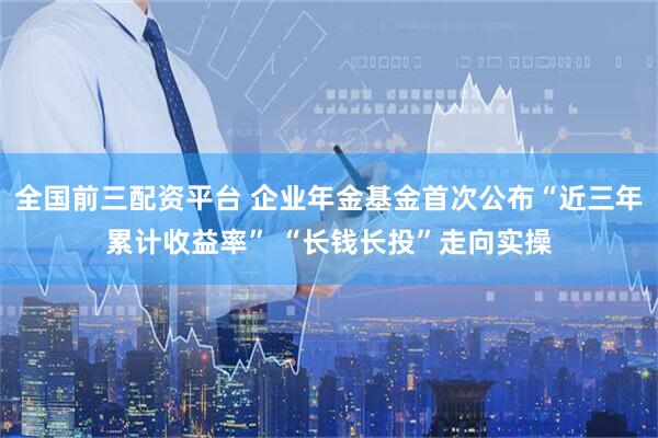 全国前三配资平台 企业年金基金首次公布“近三年累计收益率” “长钱长投”走向实操