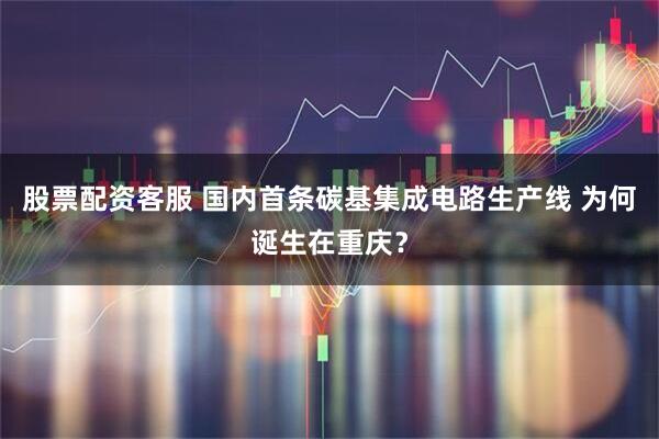 股票配资客服 国内首条碳基集成电路生产线 为何诞生在重庆？