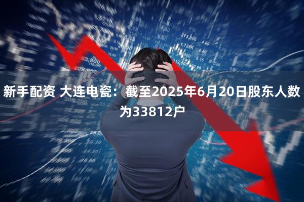 新手配资 大连电瓷：截至2025年6月20日股东人数为33812户