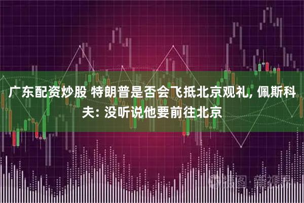 广东配资炒股 特朗普是否会飞抵北京观礼, 佩斯科夫: 没听说他要前往北京