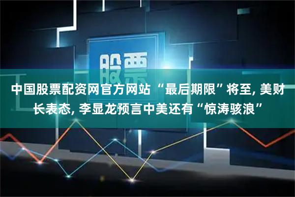 中国股票配资网官方网站 “最后期限”将至, 美财长表态, 李显龙预言中美还有“惊涛骇浪”
