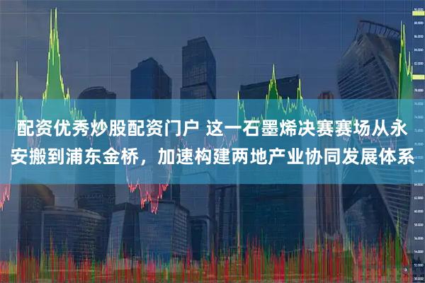 配资优秀炒股配资门户 这一石墨烯决赛赛场从永安搬到浦东金桥，加速构建两地产业协同发展体系