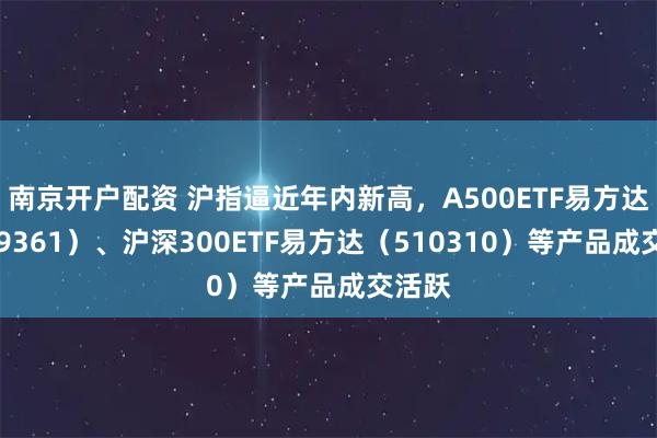 南京开户配资 沪指逼近年内新高，A500ETF易方达（159361）、沪深300ETF易方达（510310）等产品成交活跃