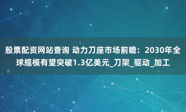 股票配资网站查询 动力刀座市场前瞻：2030年全球规模有望突破1.3亿美元_刀架_驱动_加工