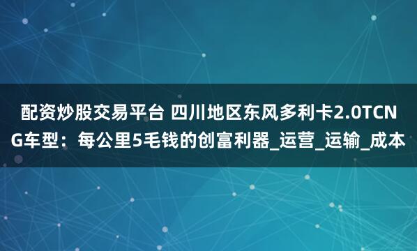 配资炒股交易平台 四川地区东风多利卡2.0TCNG车型：每公里5毛钱的创富利器_运营_运输_成本