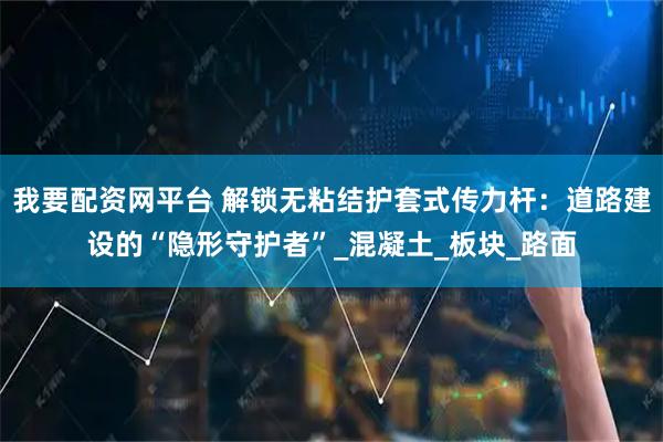 我要配资网平台 解锁无粘结护套式传力杆：道路建设的“隐形守护者”_混凝土_板块_路面