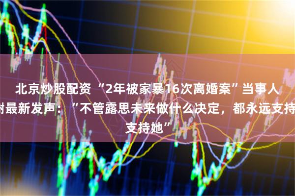 北京炒股配资 “2年被家暴16次离婚案”当事人小谢最新发声：“不管露思未来做什么决定，都永远支持她”