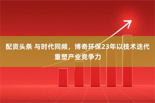 配资头条 与时代同频，博奇环保23年以技术迭代重塑产业竞争力