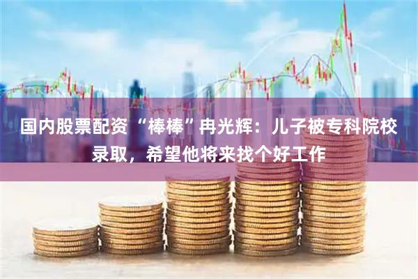 国内股票配资 “棒棒”冉光辉：儿子被专科院校录取，希望他将来找个好工作