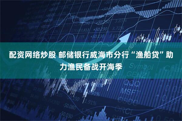 配资网络炒股 邮储银行威海市分行“渔船贷”助力渔民备战开海季