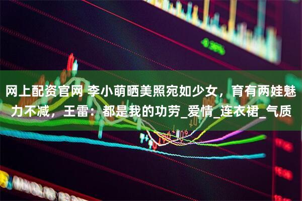 网上配资官网 李小萌晒美照宛如少女，育有两娃魅力不减，王雷：都是我的功劳_爱情_连衣裙_气质