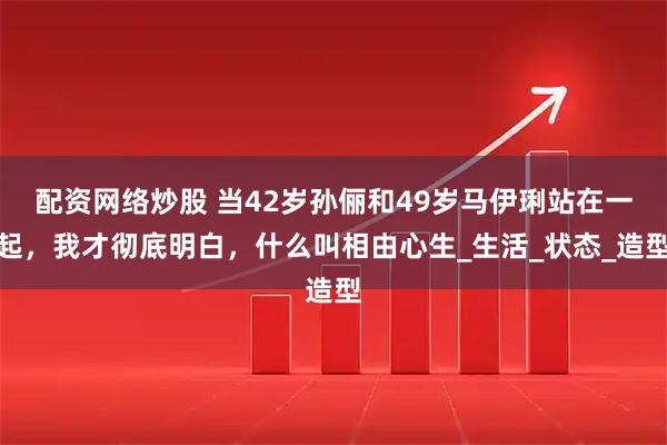 配资网络炒股 当42岁孙俪和49岁马伊琍站在一起，我才彻底明白，什么叫相由心生_生活_状态_造型