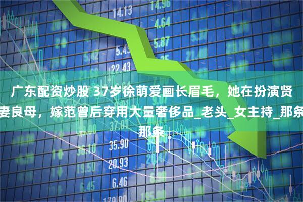广东配资炒股 37岁徐萌爱画长眉毛，她在扮演贤妻良母，嫁范曾后穿用大量奢侈品_老头_女主持_那条