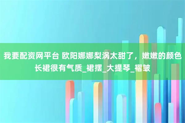 我要配资网平台 欧阳娜娜梨涡太甜了，嫩嫩的颜色长裙很有气质_裙摆_大提琴_褶皱