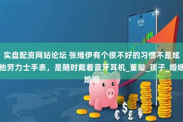 实盘配资网站论坛 张维伊有个很不好的习惯不是炫他劳力士手表，是随时戴着蓝牙耳机_董璇_孩子_婚姻