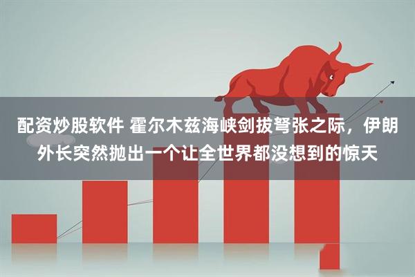 配资炒股软件 霍尔木兹海峡剑拔弩张之际，伊朗外长突然抛出一个让全世界都没想到的惊天