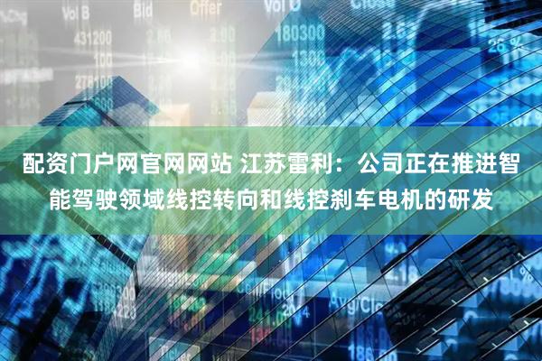 配资门户网官网网站 江苏雷利：公司正在推进智能驾驶领域线控转向和线控刹车电机的研发